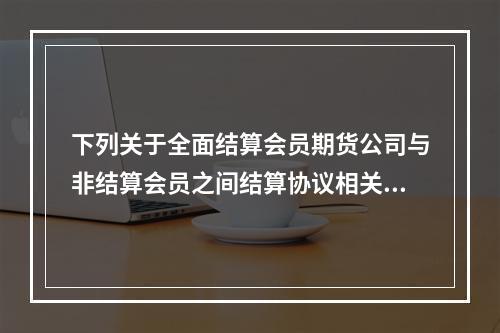 下列关于全面结算会员期货公司与非结算会员之间结算协议相关问题