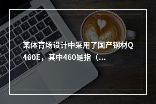 某体育场设计中采用了国产钢材Q460E，其中460是指（　