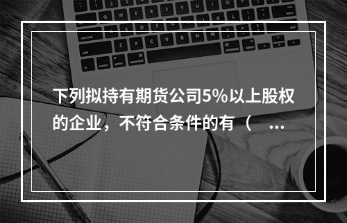 下列拟持有期货公司5％以上股权的企业，不符合条件的有（　　）