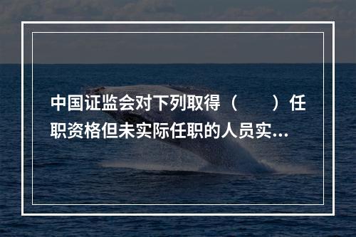 中国证监会对下列取得（　　）任职资格但未实际任职的人员实行资