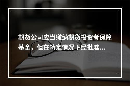 期货公司应当缴纳期货投资者保障基金，但在特定情况下经批准可以