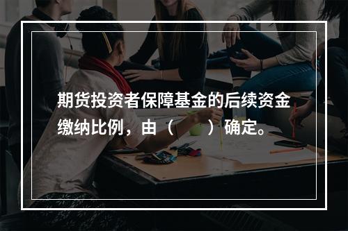 期货投资者保障基金的后续资金缴纳比例，由（　　）确定。