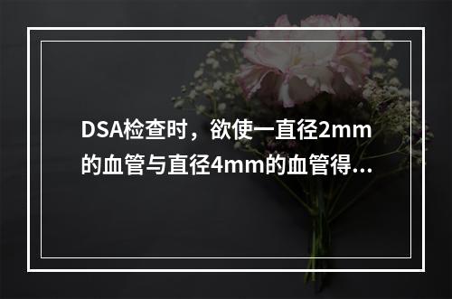 DSA检查时，欲使一直径2mm的血管与直径4mm的血管得到同