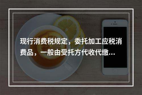 现行消费税规定，委托加工应税消费品，一般由受托方代收代缴消费