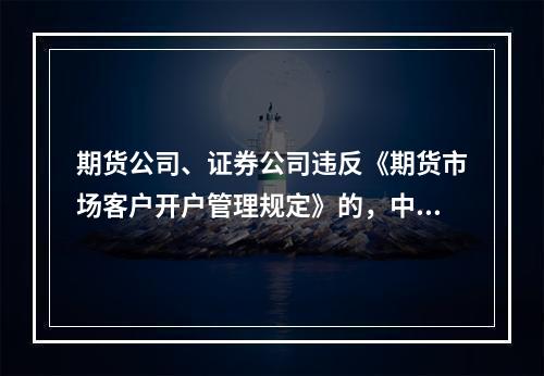 期货公司、证券公司违反《期货市场客户开户管理规定》的，中国证