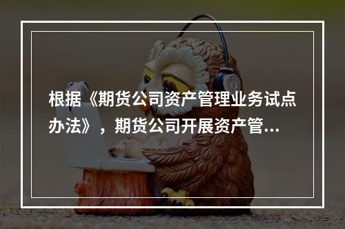 根据《期货公司资产管理业务试点办法》，期货公司开展资产管理业