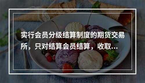 实行会员分级结算制度的期货交易所，只对结算会员结算，收取和追