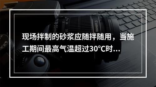 现场拌制的砂浆应随拌随用，当施工期间最高气温超过30℃时，应