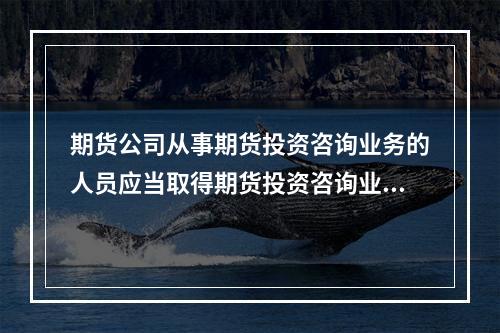 期货公司从事期货投资咨询业务的人员应当取得期货投资咨询业务从