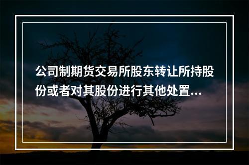 公司制期货交易所股东转让所持股份或者对其股份进行其他处置，应