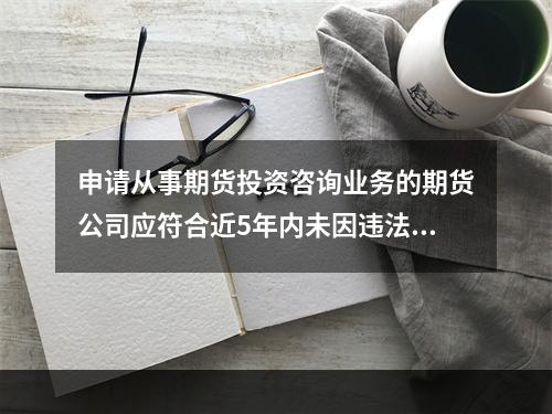 申请从事期货投资咨询业务的期货公司应符合近5年内未因违法违规