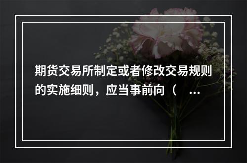 期货交易所制定或者修改交易规则的实施细则，应当事前向（　　）