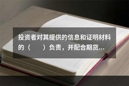 投资者对其提供的信息和证明材料的（　　）负责，并配合期货经营