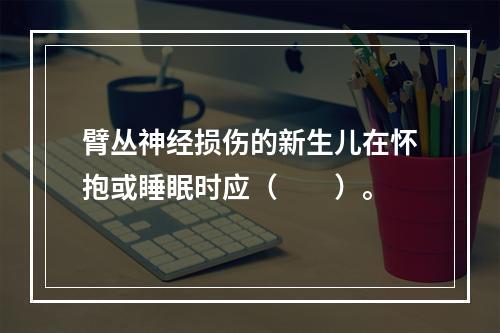 臂丛神经损伤的新生儿在怀抱或睡眠时应（　　）。