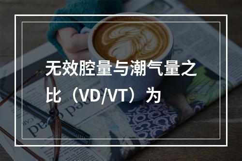 无效腔量与潮气量之比（VD/VT）为