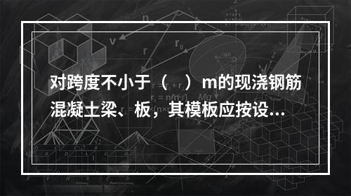 对跨度不小于（　）m的现浇钢筋混凝土梁、板，其模板应按设计要