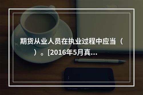 期货从业人员在执业过程中应当（　　）。[2016年5月真题]