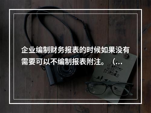 企业编制财务报表的时候如果没有需要可以不编制报表附注。（　）