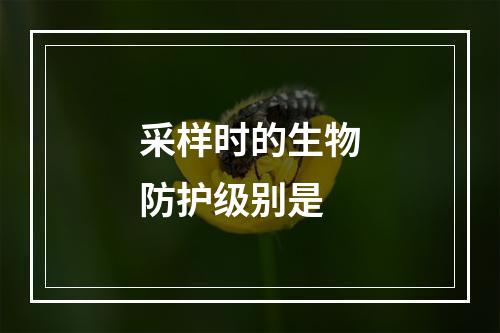 采样时的生物防护级别是