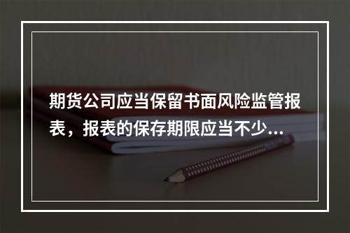 期货公司应当保留书面风险监管报表，报表的保存期限应当不少于1