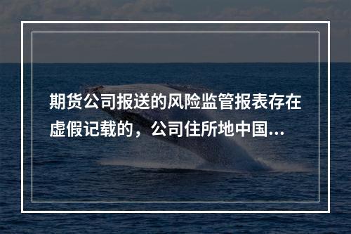 期货公司报送的风险监管报表存在虚假记载的，公司住所地中国证监