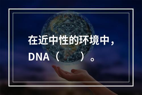 在近中性的环境中，DNA（　　）。