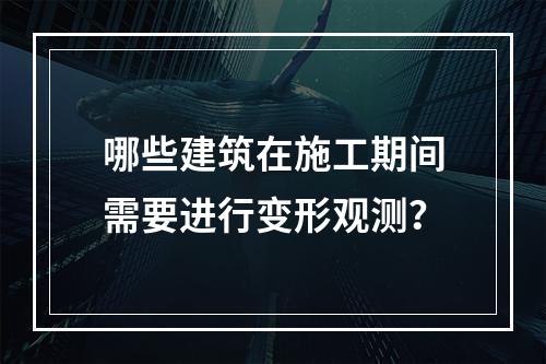 哪些建筑在施工期间需要进行变形观测？