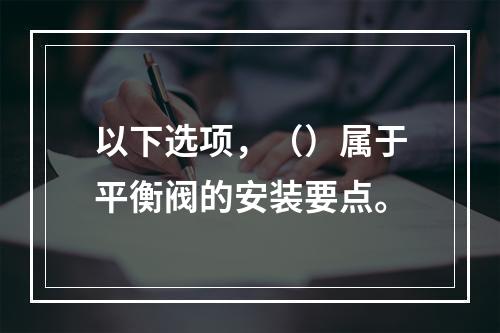 以下选项，（）属于平衡阀的安装要点。