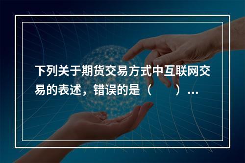 下列关于期货交易方式中互联网交易的表述，错误的是（　　）。[