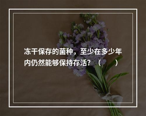 冻干保存的菌种，至少在多少年内仍然能够保持存活？（　　）