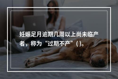 妊娠足月逾期几周以上尚未临产者，称为“过期不产”( )。