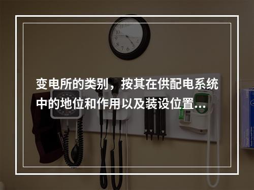 变电所的类别，按其在供配电系统中的地位和作用以及装设位置可分