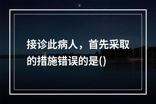 接诊此病人，首先采取的措施错误的是()