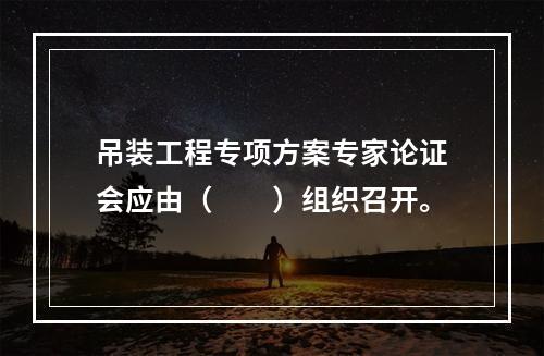 吊装工程专项方案专家论证会应由（　　）组织召开。