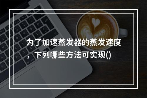 为了加速蒸发器的蒸发速度，下列哪些方法可实现()