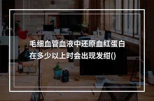 毛细血管血液中还原血红蛋白在多少以上时会出现发绀()