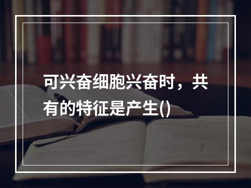 可兴奋细胞兴奋时，共有的特征是产生()