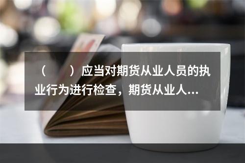 （　　）应当对期货从业人员的执业行为进行检查，期货从业人员及