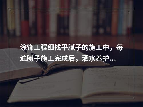 涂饰工程细找平腻子的施工中，每遍腻子施工完成后，洒水养护（　