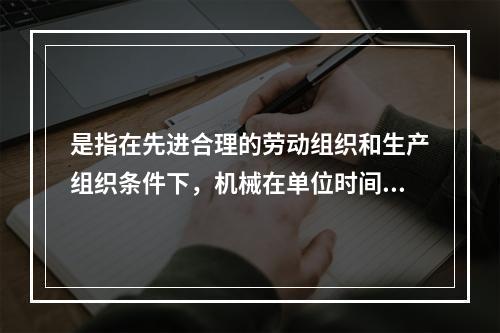 是指在先进合理的劳动组织和生产组织条件下，机械在单位时间内所