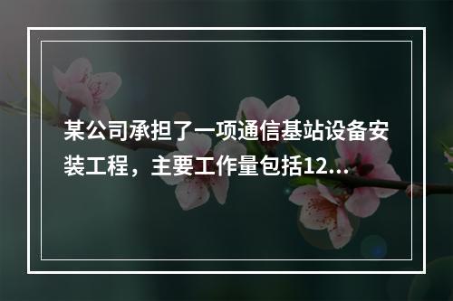 某公司承担了一项通信基站设备安装工程，主要工作量包括120个