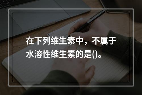 在下列维生素中，不属于水溶性维生素的是()。