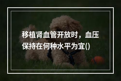 移植肾血管开放时，血压保持在何种水平为宜()