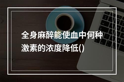 全身麻醉能使血中何种激素的浓度降低()