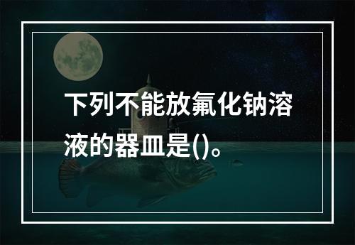 下列不能放氟化钠溶液的器皿是()。