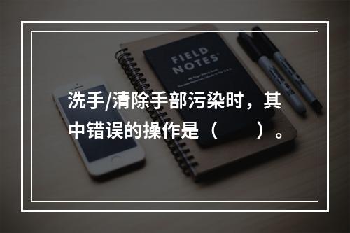 洗手/清除手部污染时，其中错误的操作是（　　）。