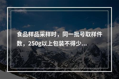 食品样品采样时，同一批号取样件数，250g以上包装不得少于3