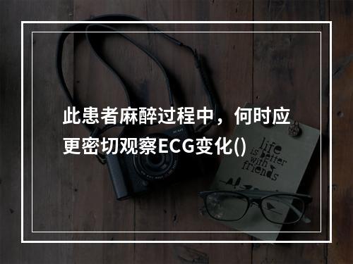 此患者麻醉过程中，何时应更密切观察ECG变化()