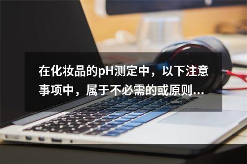 在化妆品的pH测定中，以下注意事项中，属于不必需的或原则性不