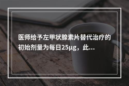 医师给予左甲状腺素片替代治疗的初始剂量为每日25µg，此后调